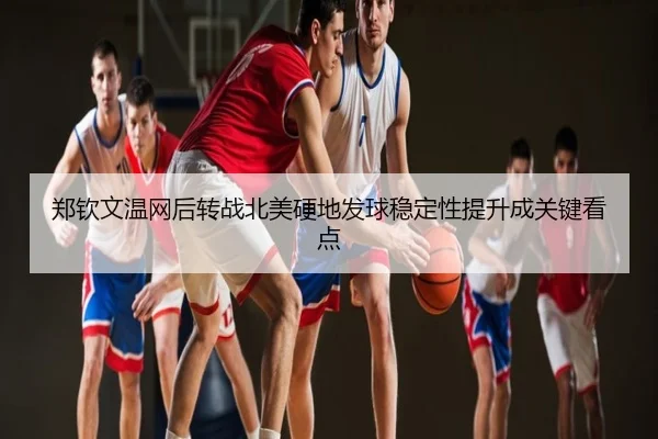 郑钦文温网后转战北美硬地发球稳定性提升成关键看点
