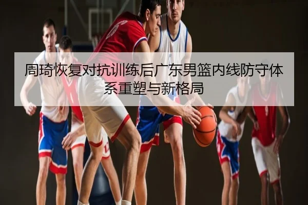 周琦恢复对抗训练后广东男篮内线防守体系重塑与新格局