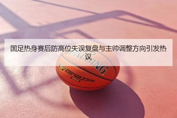 国足热身赛后防高位失误复盘与主帅调整方向引发热议