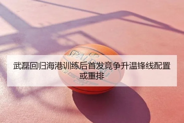 武磊回归海港训练后首发竞争升温锋线配置或重排